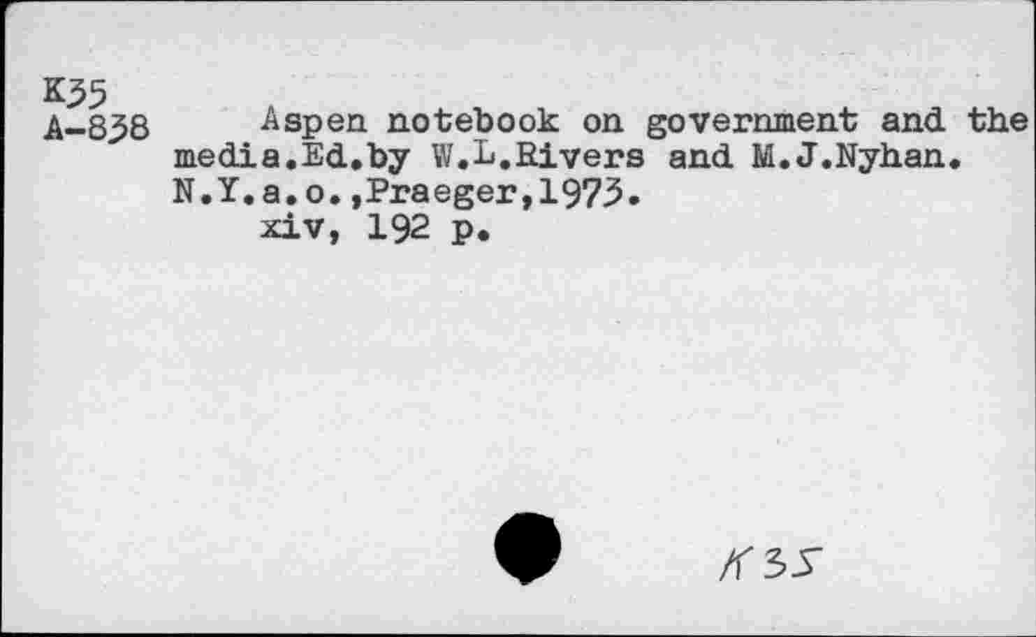 ﻿K55
A-838
Aspen, notebook on government and. the media.Ed.by W.L.Rivers and M.J.Nyhan. N.Y.a.o.,Praeger,1973.
xiv, 192 p.